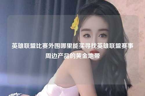英雄联盟比赛外围哪里能买寻找英雄联盟赛事周边产品的黄金地带