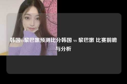 韩国vs黎巴嫩预测比分韩国 vs 黎巴嫩 比赛前瞻与分析