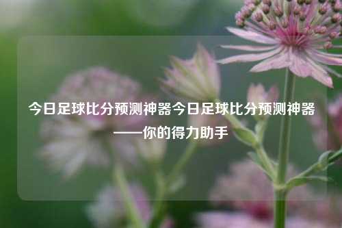 今日足球比分预测神器今日足球比分预测神器——你的得力助手