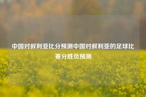 中国对叙利亚比分预测中国对叙利亚的足球比赛分胜负预测