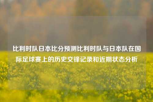 比利时队日本比分预测比利时队与日本队在国际足球赛上的历史交锋记录和近期状态分析