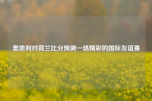 奥地利对荷兰比分预测一场精彩的国际友谊赛