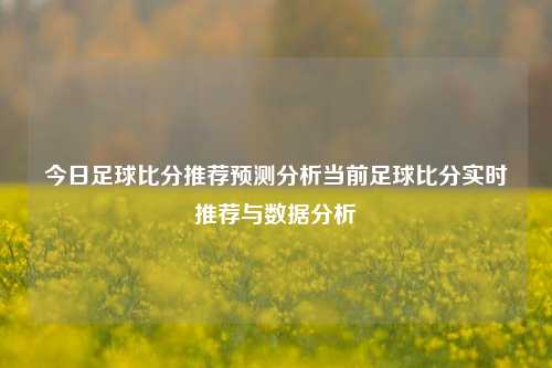 今日足球比分推荐预测分析当前足球比分实时推荐与数据分析