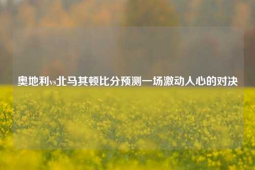 奥地利vs北马其顿比分预测一场激动人心的对决