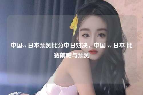 中国vs 日本预测比分中日对决，中国 vs 日本 比赛前瞻与预测