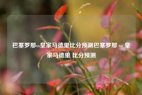 巴塞罗那vs皇家马德里比分预测巴塞罗那 vs 皇家马德里 比分预测