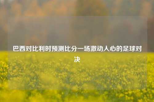 巴西对比利时预测比分一场激动人心的足球对决