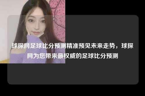 球探网足球比分预测精准预见未来走势，球探网为您带来最权威的足球比分预测
