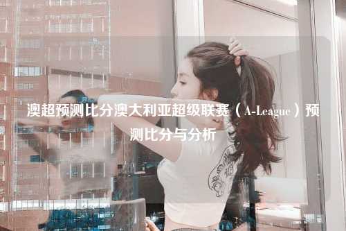 澳超预测比分澳大利亚超级联赛（A-League）预测比分与分析