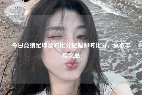 今日竞猜足球及时比分把握即时比分，赢取丰厚奖品