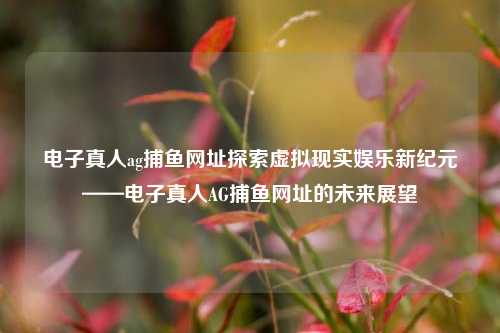电子真人ag捕鱼网址探索虚拟现实娱乐新纪元——电子真人AG捕鱼网址的未来展望