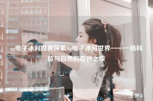 ag电子冰河世界探索Ag电子冰河世界——一场科技与自然的奇妙之旅