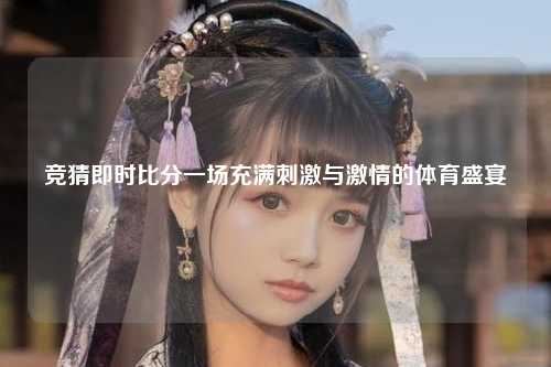竞猜即时比分一场充满刺激与激情的体育盛宴