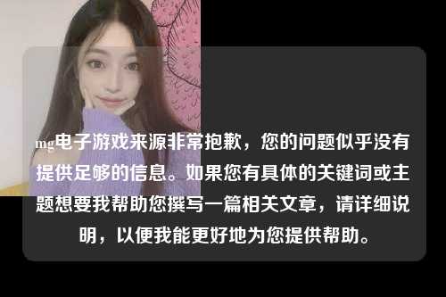 mg电子游戏来源非常抱歉，您的问题似乎没有提供足够的信息。如果您有具体的关键词或主题想要我帮助您撰写一篇相关文章，请详细说明，以便我能更好地为您提供帮助。