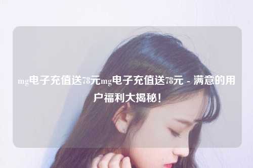mg电子充值送78元mg电子充值送78元 - 满意的用户福利大揭秘！