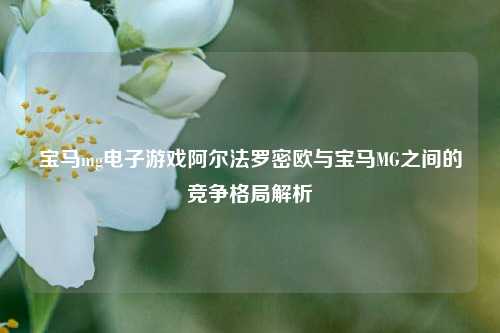 宝马mg电子游戏阿尔法罗密欧与宝马MG之间的竞争格局解析