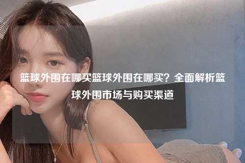 篮球外围在哪买篮球外围在哪买？全面解析篮球外围市场与购买渠道