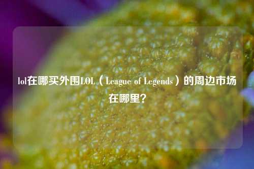 lol在哪买外围LOL（League of Legends）的周边市场在哪里？