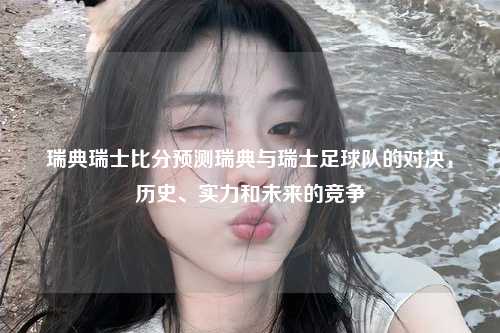 瑞典瑞士比分预测瑞典与瑞士足球队的对决，历史、实力和未来的竞争
