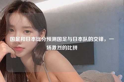 国足和日本比分预测国足与日本队的交锋，一场激烈的比拼