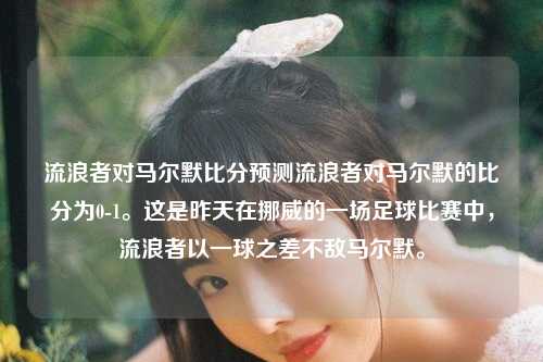 流浪者对马尔默比分预测流浪者对马尔默的比分为0-1。这是昨天在挪威的一场足球比赛中，流浪者以一球之差不敌马尔默。