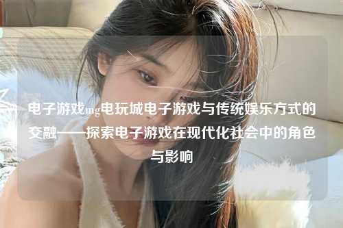 电子游戏mg电玩城电子游戏与传统娱乐方式的交融——探索电子游戏在现代化社会中的角色与影响