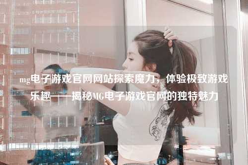 mg电子游戏官网网站探索魔力，体验极致游戏乐趣——揭秘MG电子游戏官网的独特魅力