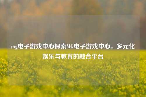 mg电子游戏中心探索MG电子游戏中心，多元化娱乐与教育的融合平台