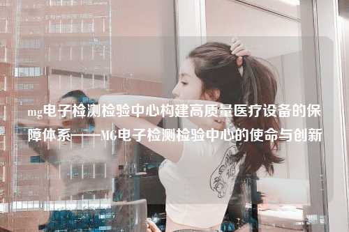 mg电子检测检验中心构建高质量医疗设备的保障体系——MG电子检测检验中心的使命与创新