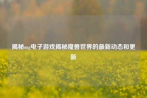 揭秘mg电子游戏揭秘魔兽世界的最新动态和更新