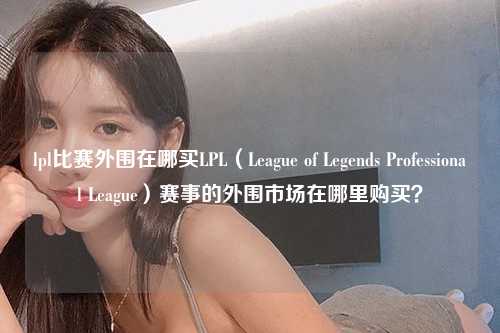 lpl比赛外围在哪买LPL（League of Legends Professional League）赛事的外围市场在哪里购买？
