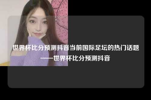 世界杯比分预测抖音当前国际足坛的热门话题——世界杯比分预测抖音
